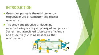 INTRODUCTION
 Green computing is the environmently
responsible use of computer and related
resources .
 The study and practice of designing
manufacturing .useing desposing of computers.
Servers.and associated subsystem efficiently
and effectively with no impact on the
environment.
 