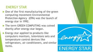 ENERGY STAR
 One of the first manufacturing of the green
computing movement Environmental
Protection Agency (EPA) was the launch of
energy star in 1992.
 The term GREEN COMPUTING was coined
shortly after energy star began.
 Energy star applied to products like
computers monitors, televisions sets and
temperature control devices like
refrigerators, air conditioners, and similar
items.
 