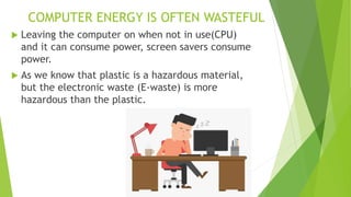 COMPUTER ENERGY IS OFTEN WASTEFUL
 Leaving the computer on when not in use(CPU)
and it can consume power, screen savers consume
power.
 As we know that plastic is a hazardous material,
but the electronic waste (E-waste) is more
hazardous than the plastic.
 