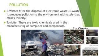 POLLUTION
 E-Waste: After the disposal of electronic waste (E-waste)
it produces pollution to the environment ultimately that
makes toxicity.
 Toxicity :There are toxic chemicals used in the
manufacturing of computer and components.
 