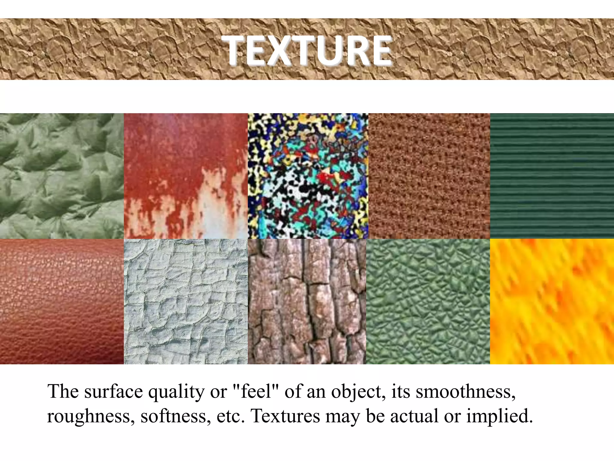 TEXTURE
The surface quality or "feel" of an object, its smoothness,
roughness, softness, etc. Textures may be actual or implied.
 