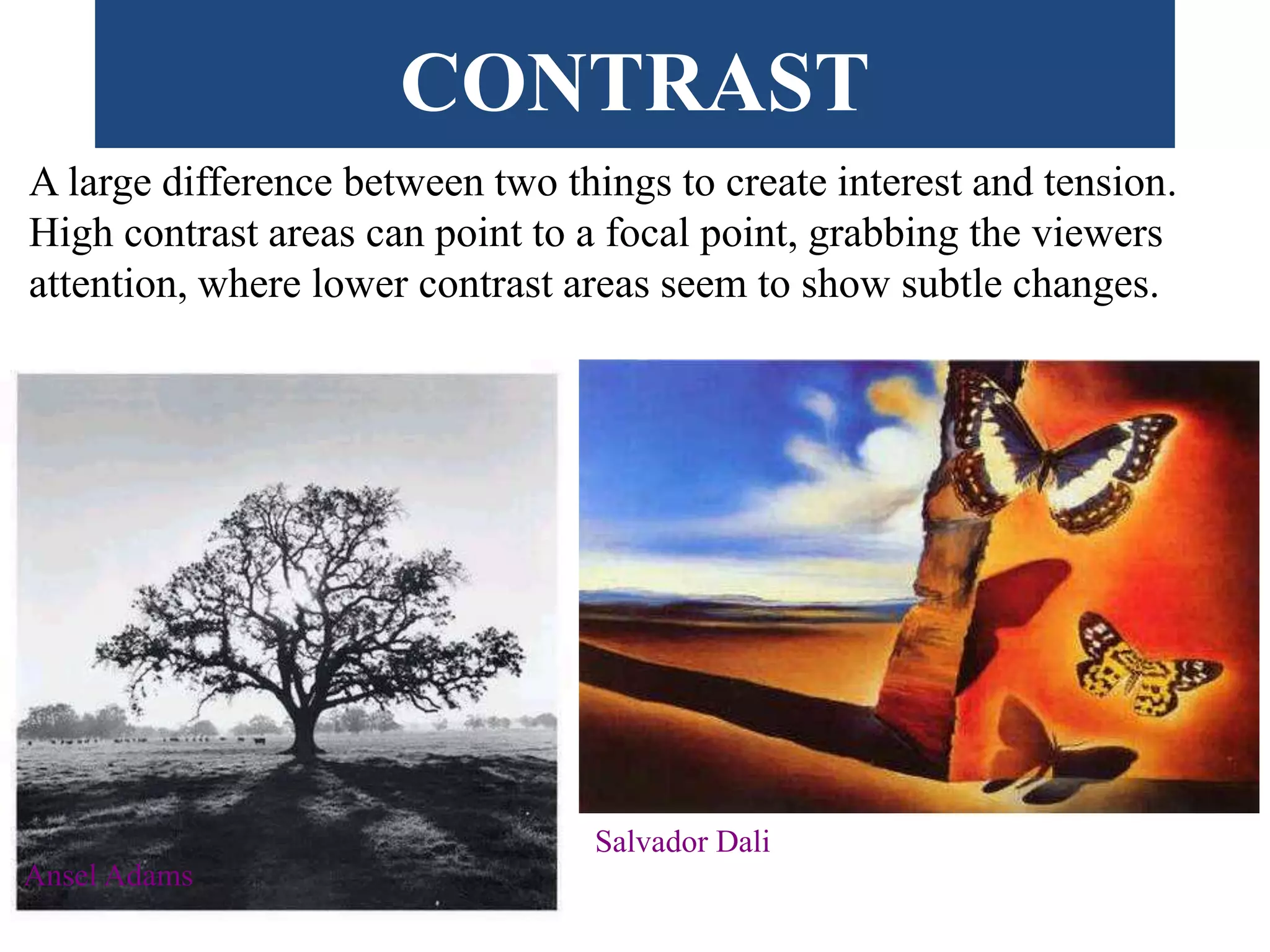 CONTRAST
A large difference between two things to create interest and tension.
High contrast areas can point to a focal point, grabbing the viewers
attention, where lower contrast areas seem to show subtle changes.
Ansel Adams
Salvador Dali
 
