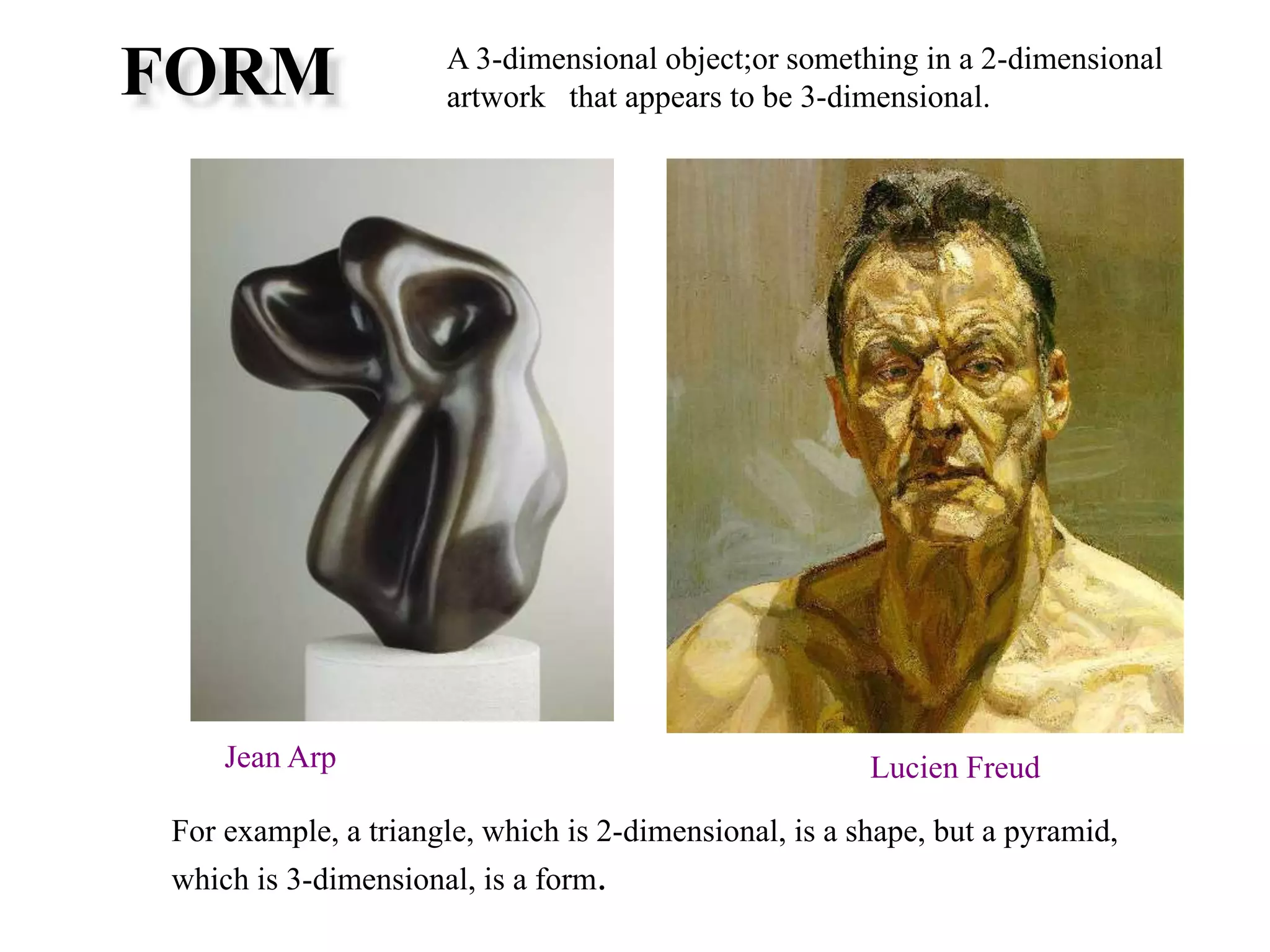 FORM A 3-dimensional object;or something in a 2-dimensional
artwork that appears to be 3-dimensional.
For example, a triangle, which is 2-dimensional, is a shape, but a pyramid,
which is 3-dimensional, is a form.
Jean Arp Lucien Freud
 