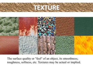 TEXTURE
The surface quality or "feel" of an object, its smoothness,
roughness, softness, etc. Textures may be actual or implied.
 