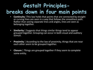 • Continuity |This law holds that points that
are connected by straight or curving lines are
seen in a way that follows the smoothest
path. Rather than seeing separate lines and
angles, lines are seen as belonging together.
• Similarity | Suggests that things similar
things tend to appear grouped together.
Grouping can occur in both visual and
auditory stimuli.
• Proximity | According to the law of
proximity, things that are near each other
seem to be grouped together.
• Closure | Things are grouped together if
they seem to complete some entity. Our
brains often ignore contradictory
information and fill in gaps in information.
Gestalt Principles-
breaks down in four main points
• Continuity |This law holds that points that are connected by straight
or curving lines are seen in a way that follows the smoothest path.
Rather than seeing separate lines and angles, lines are seen as
belonging together.
• Similarity | Suggests that things similar things tend to appear
grouped together. Grouping can occur in both visual and auditory
stimuli.
• Proximity | According to the law of proximity, things that are near
each other seem to be grouped together.
• Closure | Things are grouped together if they seem to complete
some entity. Our brains often ignore contradictory
information and fill in gaps in information.
 