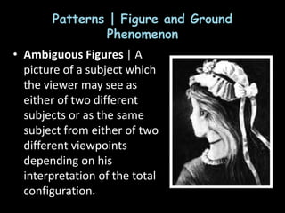 Patterns | Figure and Ground
Phenomenon
• Ambiguous Figures | A
picture of a subject which
the viewer may see as
either of two different
subjects or as the same
subject from either of two
different viewpoints
depending on his
interpretation of the total
configuration.
 