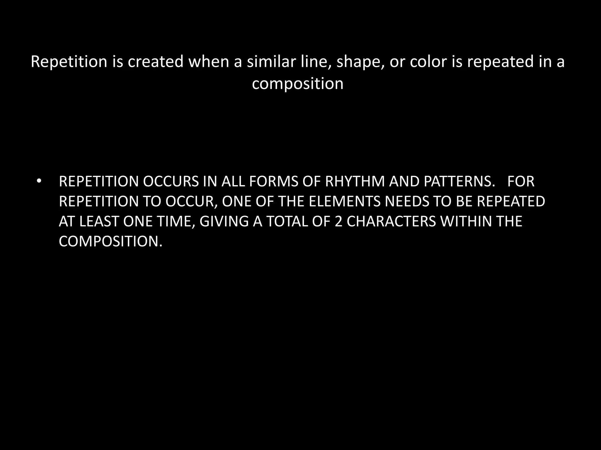 Repetition is created when a similar line, shape, or color is repeated in a
composition
• REPETITION OCCURS IN ALL FORMS OF RHYTHM AND PATTERNS. FOR
REPETITION TO OCCUR, ONE OF THE ELEMENTS NEEDS TO BE REPEATED
AT LEAST ONE TIME, GIVING A TOTAL OF 2 CHARACTERS WITHIN THE
COMPOSITION.
 