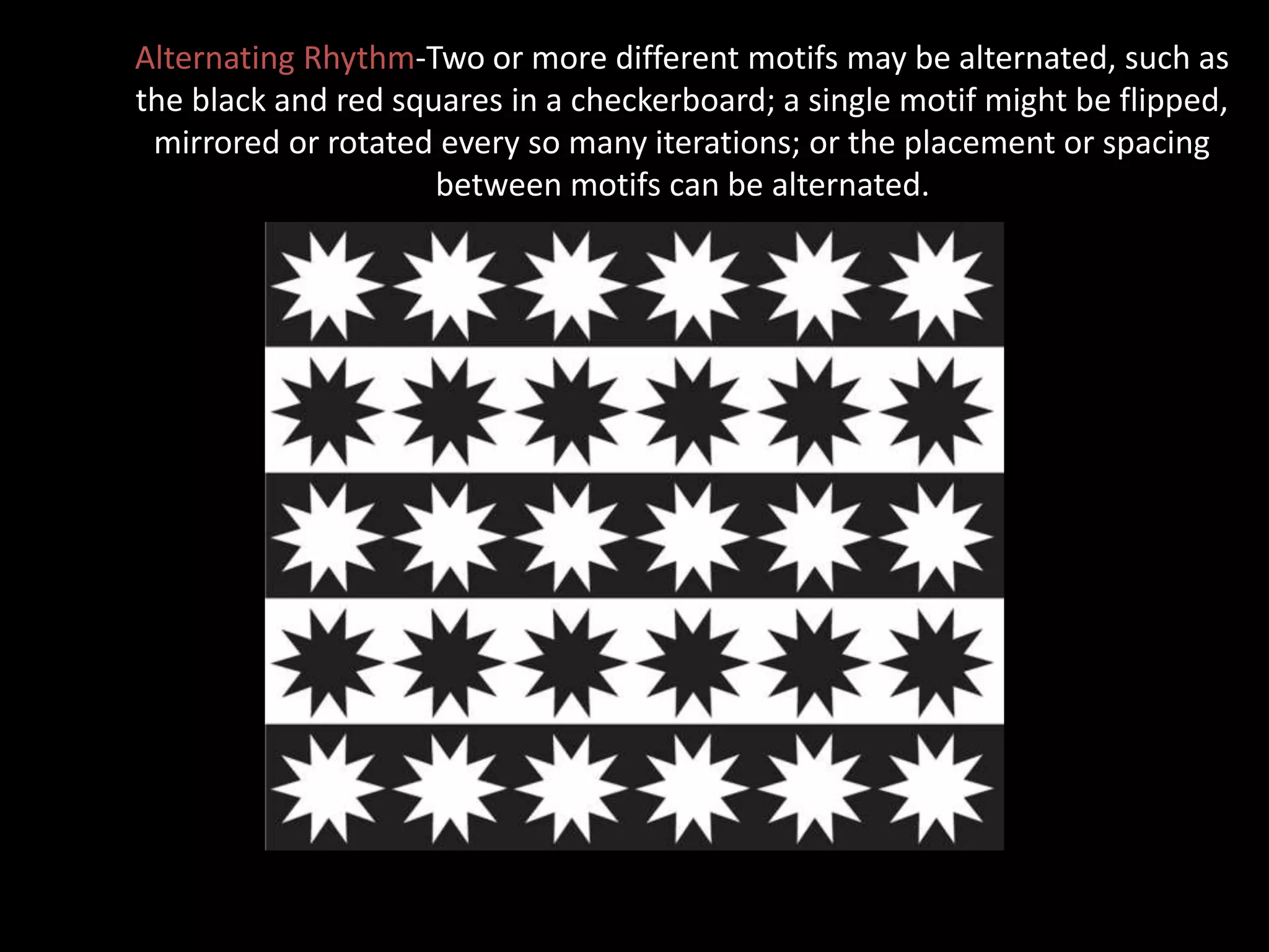 Alternating Rhythm-Two or more different motifs may be alternated, such as
the black and red squares in a checkerboard; a single motif might be flipped,
mirrored or rotated every so many iterations; or the placement or spacing
between motifs can be alternated.
 