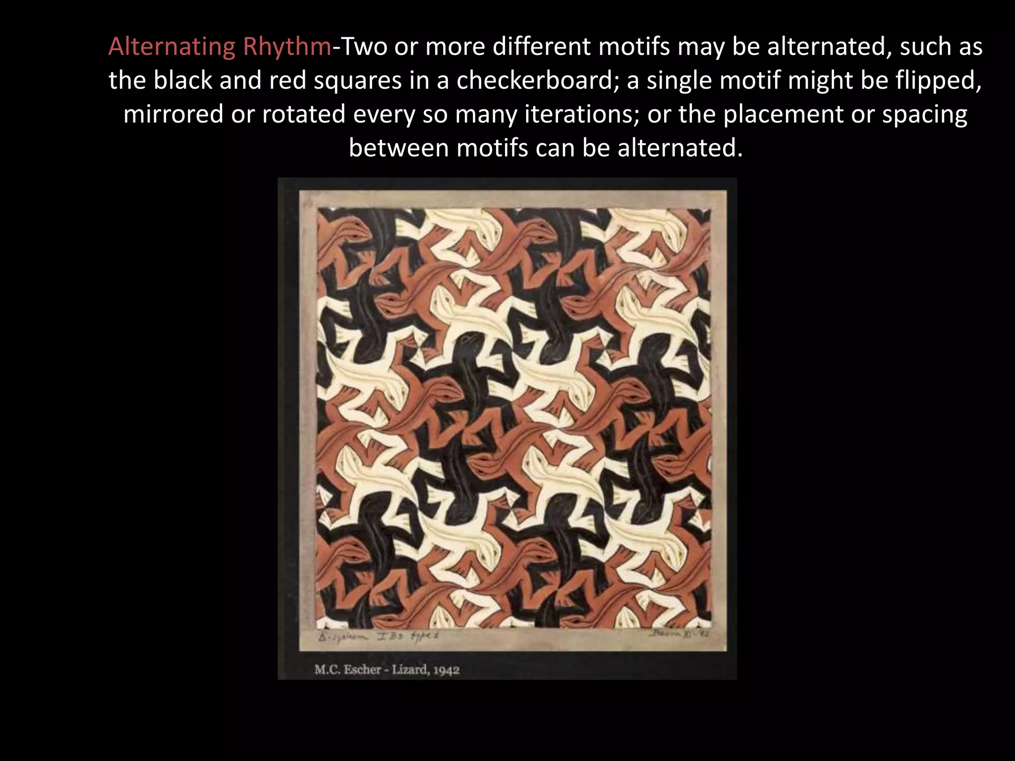 Alternating Rhythm-Two or more different motifs may be alternated, such as
the black and red squares in a checkerboard; a single motif might be flipped,
mirrored or rotated every so many iterations; or the placement or spacing
between motifs can be alternated.
 