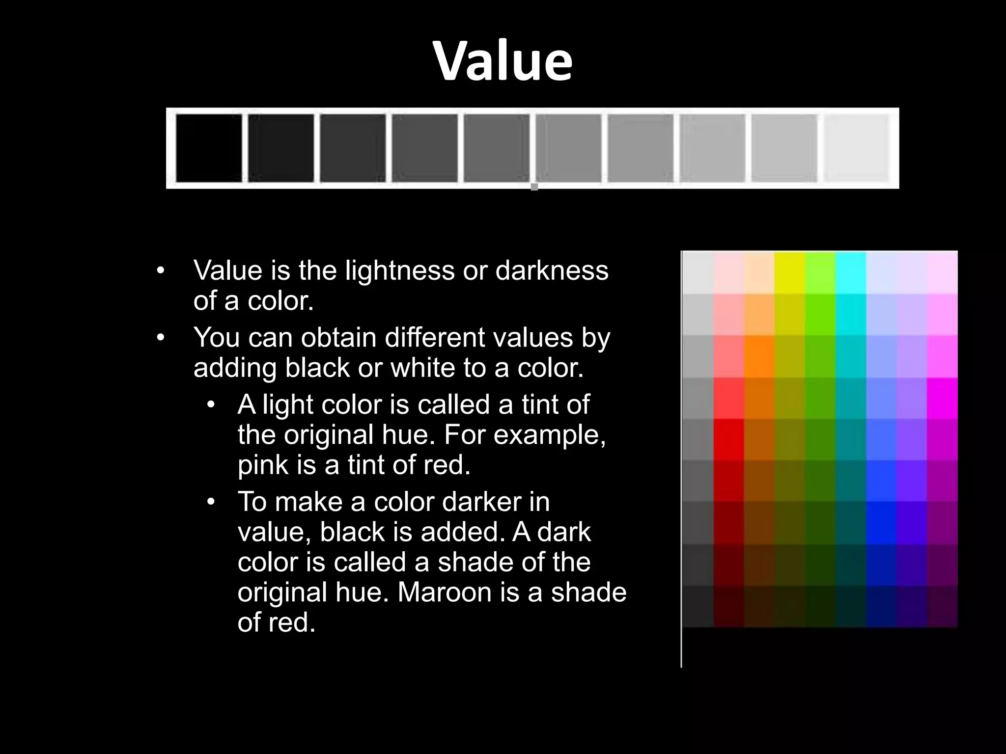 Value
• Value is the lightness or darkness
of a color.
• You can obtain different values by
adding black or white to a color.
• A light color is called a tint of
the original hue. For example,
pink is a tint of red.
• To make a color darker in
value, black is added. A dark
color is called a shade of the
original hue. Maroon is a shade
of red.
 