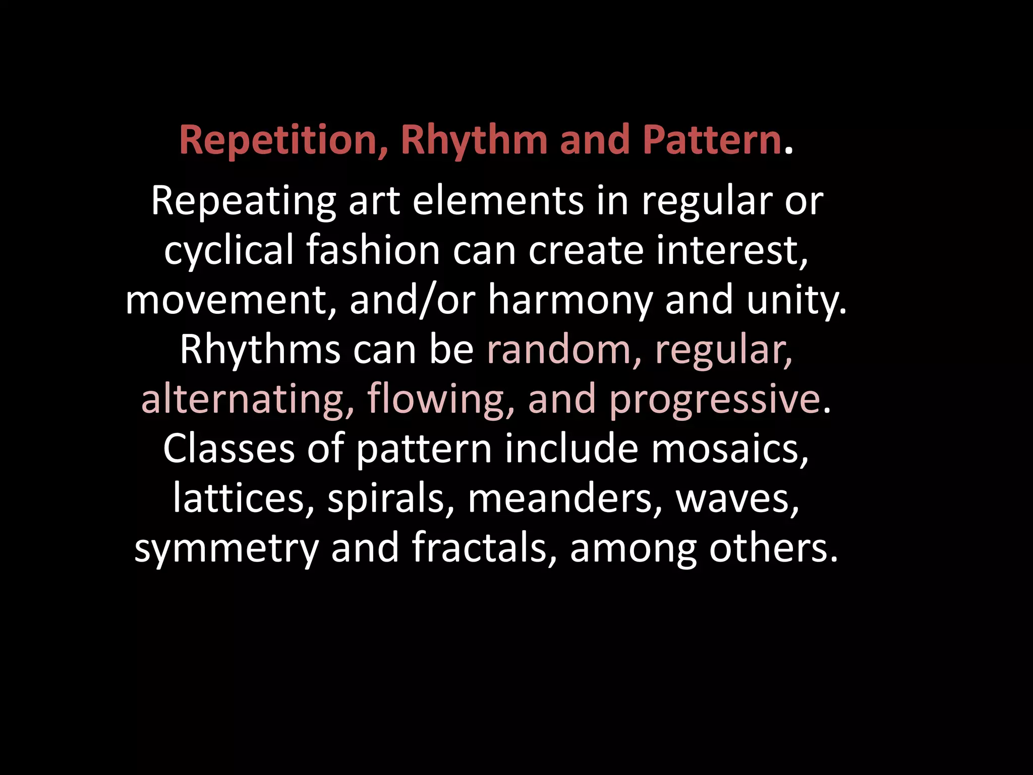Repetition, Rhythm and Pattern.
Repeating art elements in regular or
cyclical fashion can create interest,
movement, and/or harmony and unity.
Rhythms can be random, regular,
alternating, flowing, and progressive.
Classes of pattern include mosaics,
lattices, spirals, meanders, waves,
symmetry and fractals, among others.
 