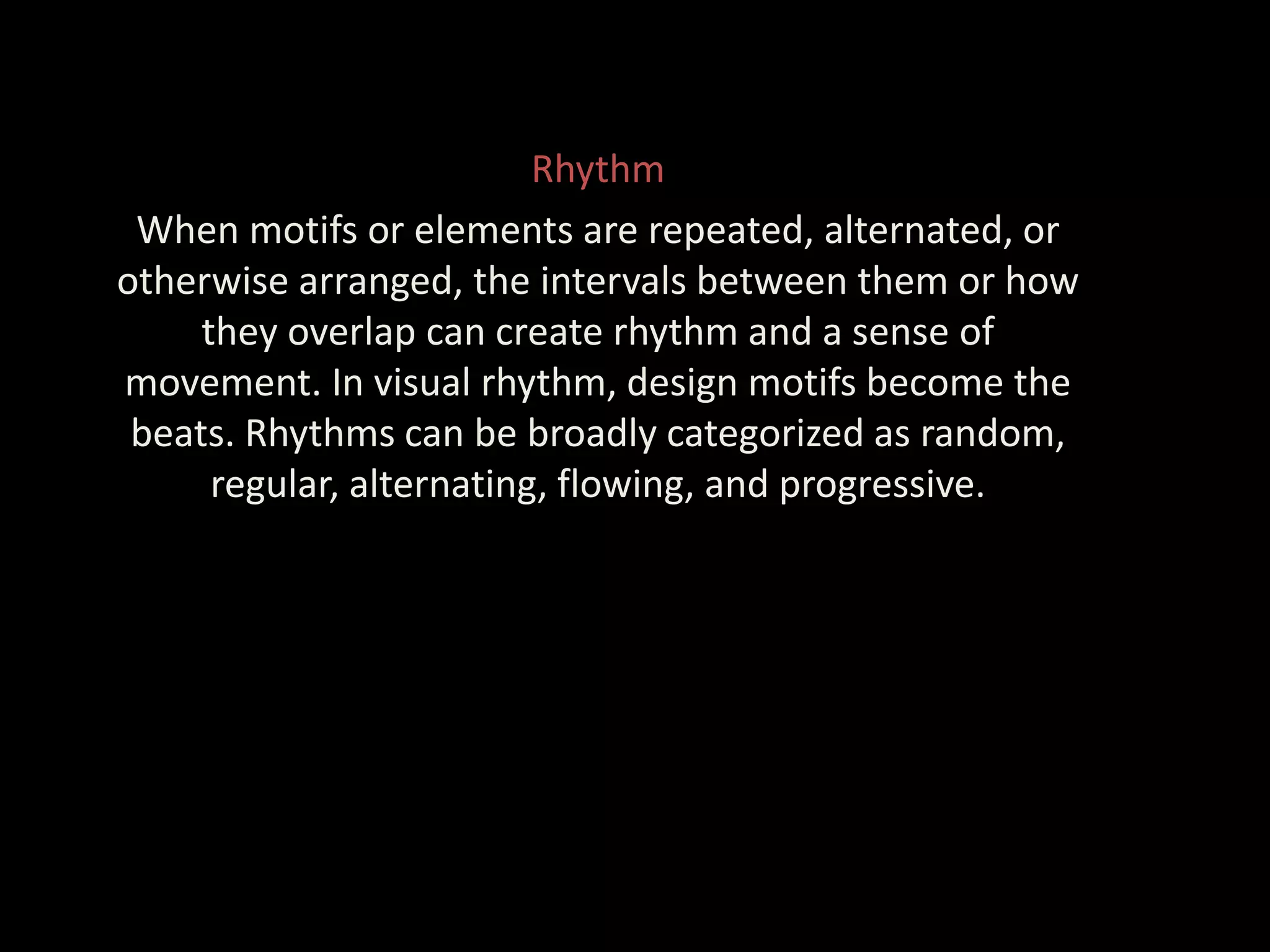 Rhythm
When motifs or elements are repeated, alternated, or
otherwise arranged, the intervals between them or how
they overlap can create rhythm and a sense of
movement. In visual rhythm, design motifs become the
beats. Rhythms can be broadly categorized as random,
regular, alternating, flowing, and progressive.
 