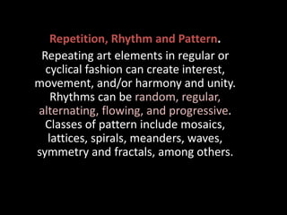 Repetition, Rhythm and Pattern.
Repeating art elements in regular or
cyclical fashion can create interest,
movement, and/or harmony and unity.
Rhythms can be random, regular,
alternating, flowing, and progressive.
Classes of pattern include mosaics,
lattices, spirals, meanders, waves,
symmetry and fractals, among others.
 