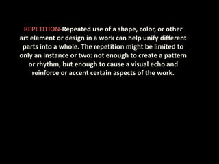 REPETITION-Repeated use of a shape, color, or other
art element or design in a work can help unify different
parts into a whole. The repetition might be limited to
only an instance or two: not enough to create a pattern
or rhythm, but enough to cause a visual echo and
reinforce or accent certain aspects of the work.
 