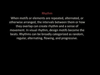 Rhythm
When motifs or elements are repeated, alternated, or
otherwise arranged, the intervals between them or how
they overlap can create rhythm and a sense of
movement. In visual rhythm, design motifs become the
beats. Rhythms can be broadly categorized as random,
regular, alternating, flowing, and progressive.
 