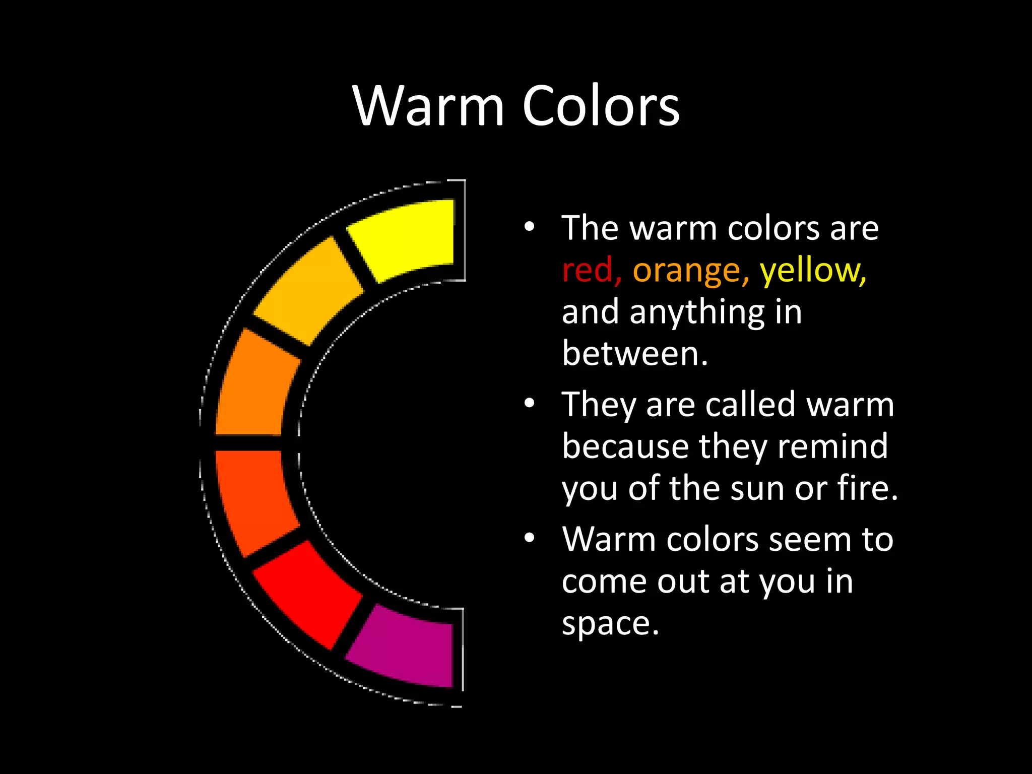 Warm Colors
• The warm colors are
red, orange, yellow,
and anything in
between.
• They are called warm
because they remind
you of the sun or fire.
• Warm colors seem to
come out at you in
space.
 