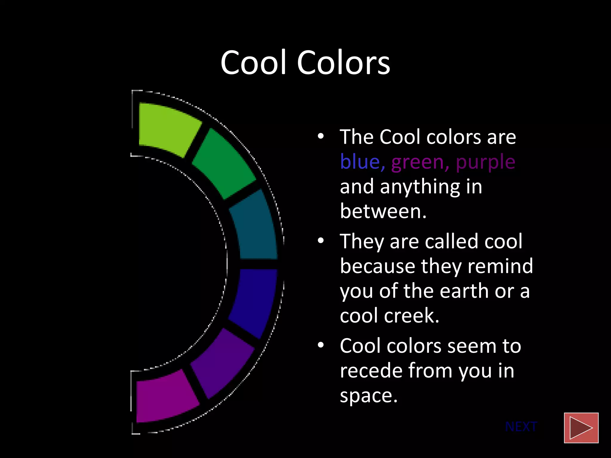 Cool Colors
• The Cool colors are
blue, green, purple
and anything in
between.
• They are called cool
because they remind
you of the earth or a
cool creek.
• Cool colors seem to
recede from you in
space.
NEXT
 