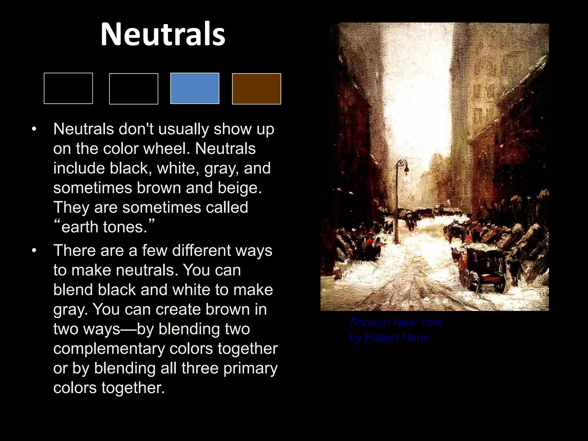 Neutrals
• Neutrals don't usually show up
on the color wheel. Neutrals
include black, white, gray, and
sometimes brown and beige.
They are sometimes called
“earth tones.”
• There are a few different ways
to make neutrals. You can
blend black and white to make
gray. You can create brown in
two ways—by blending two
complementary colors together
or by blending all three primary
colors together.
Snow in New York
by Robert Henri
Robert Henri uses many different neutrals. You can
see a few glimpses of red paint, but the overall effect
is of natural browns, whites and grays--like those you
might see in rocks, sand, dirt, or clay.
 
