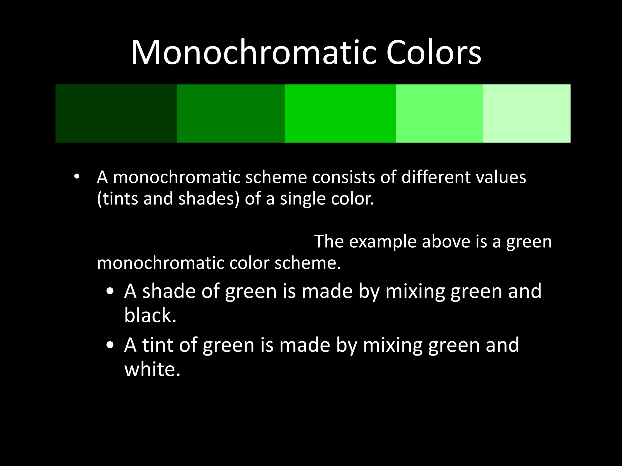 Monochromatic Colors
• A monochromatic scheme consists of different values
(tints and shades) of a single color. An example of a
monochrome color scheme could include any color
mixed with white or black. The example above is a green
monochromatic color scheme.
• A shade of green is made by mixing green and
black.
• A tint of green is made by mixing green and
white.
 