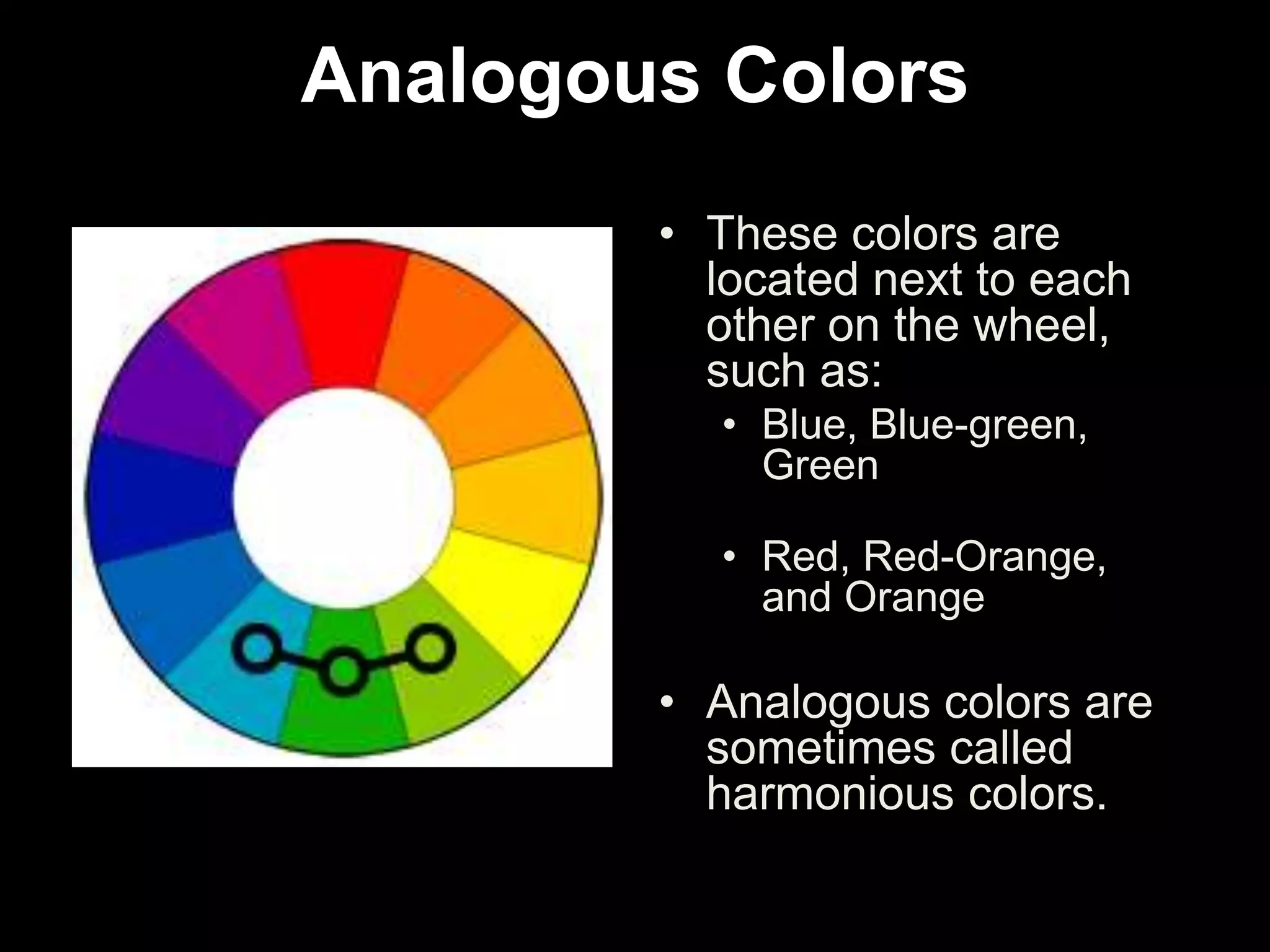 Analogous Colors
• These colors are
located next to each
other on the wheel,
such as:
• Blue, Blue-green,
Green
• Red, Red-Orange,
and Orange
• Analogous colors are
sometimes called
harmonious colors.
 