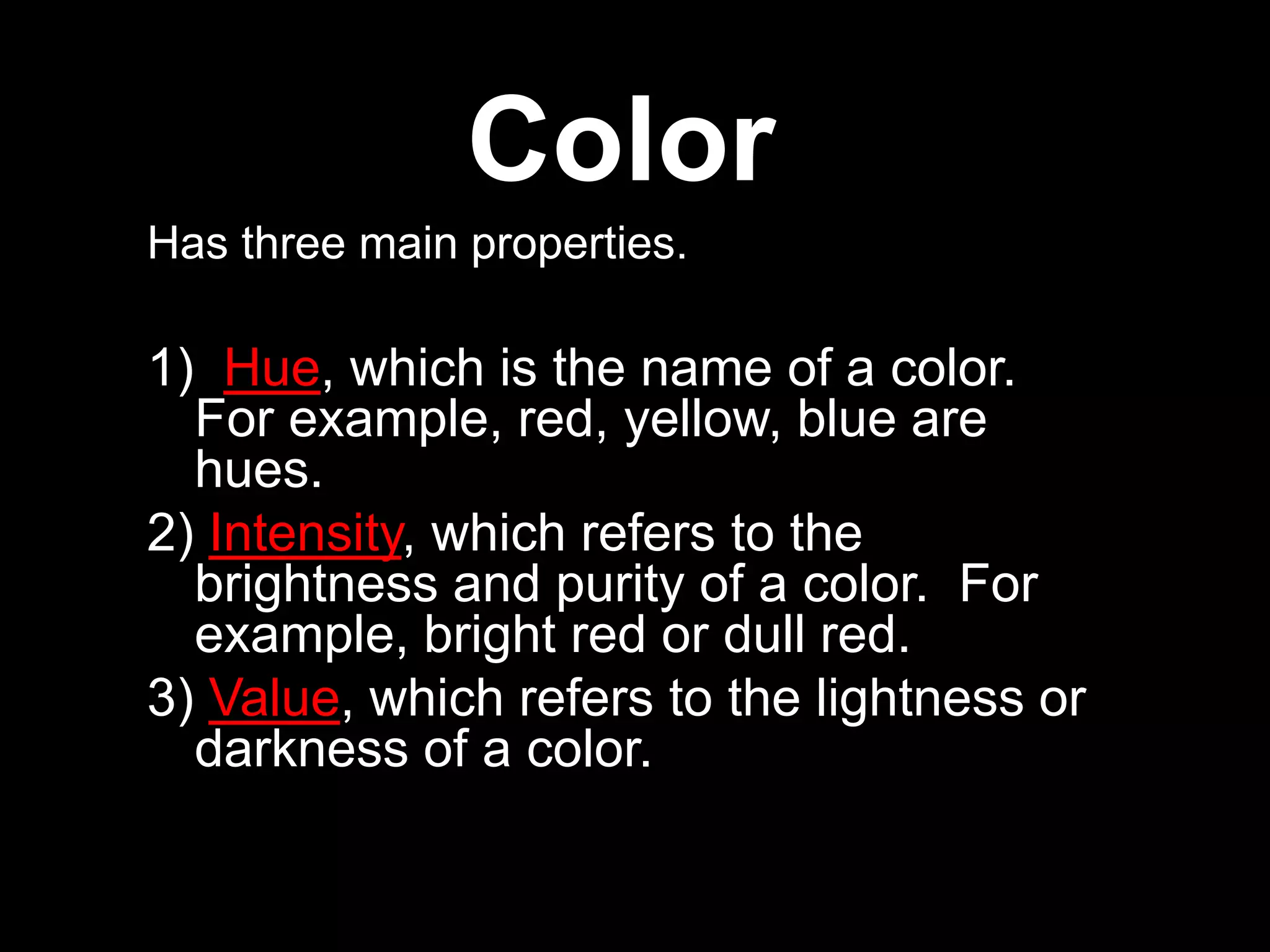 Color
Has three main properties.
1) Hue, which is the name of a color.
For example, red, yellow, blue are
hues.
2) Intensity, which refers to the
brightness and purity of a color. For
example, bright red or dull red.
3) Value, which refers to the lightness or
darkness of a color.
 