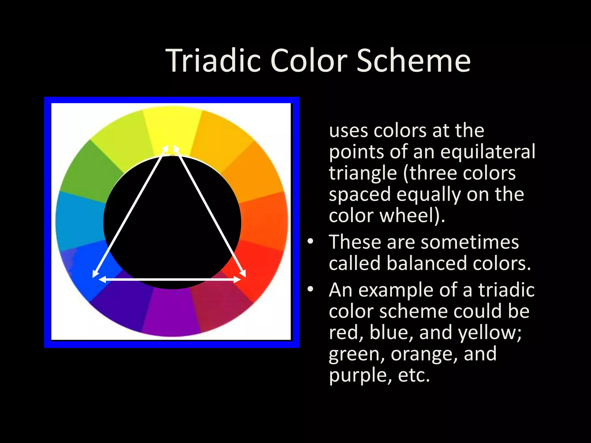 Triadic Color Scheme
• A triadic color scheme
uses colors at the
points of an equilateral
triangle (three colors
spaced equally on the
color wheel).
• These are sometimes
called balanced colors.
• An example of a triadic
color scheme could be
red, blue, and yellow;
green, orange, and
purple, etc.
 