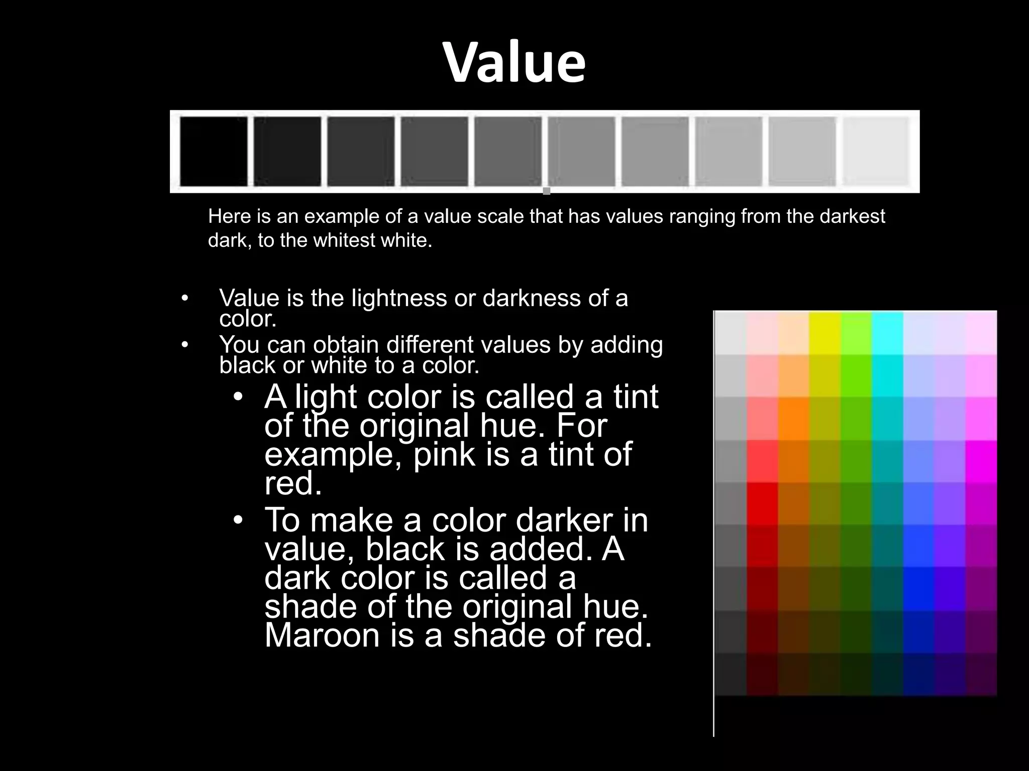 Value
• Value is the lightness or darkness of a
color.
• You can obtain different values by adding
black or white to a color.
• A light color is called a tint
of the original hue. For
example, pink is a tint of
red.
• To make a color darker in
value, black is added. A
dark color is called a
shade of the original hue.
Maroon is a shade of red.
Here is an example of a value scale that has values ranging from the darkest
dark, to the whitest white.
 