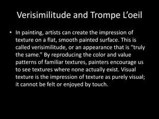 Verisimilitude and Trompe L’oeil
• In painting, artists can create the impression of
texture on a flat, smooth painted surface. This is
called verisimilitude, or an appearance that is “truly
the same.” By reproducing the color and value
patterns of familiar textures, painters encourage us
to see textures where none actually exist. Visual
texture is the impression of texture as purely visual;
it cannot be felt or enjoyed by touch.
 