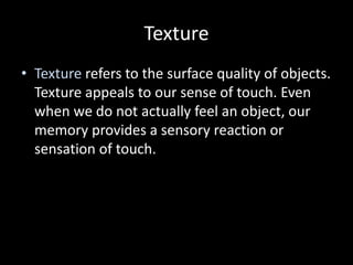 Texture
• Texture refers to the surface quality of objects.
Texture appeals to our sense of touch. Even
when we do not actually feel an object, our
memory provides a sensory reaction or
sensation of touch.
 