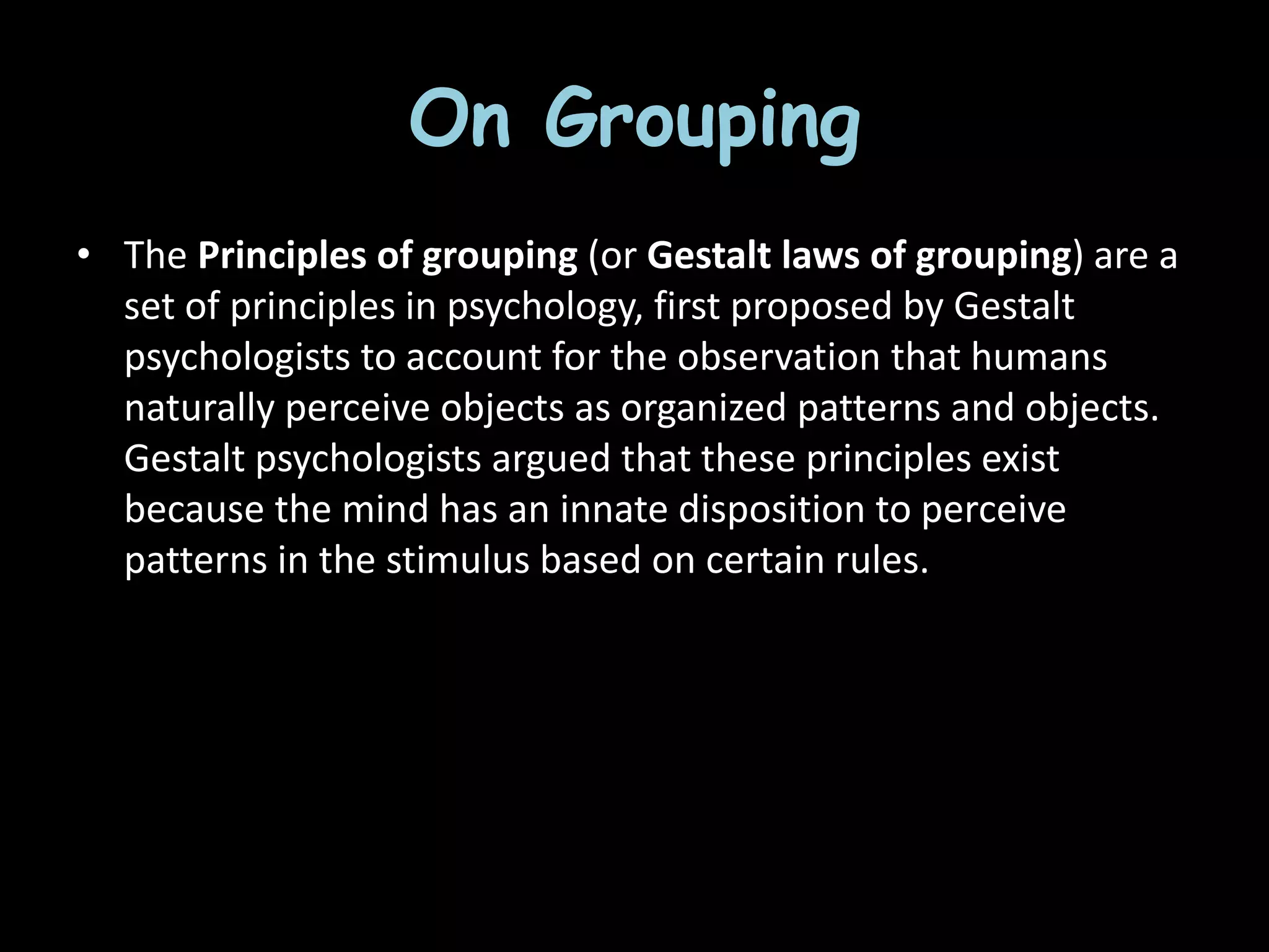 On Grouping
• The Principles of grouping (or Gestalt laws of grouping) are a
set of principles in psychology, first proposed by Gestalt
psychologists to account for the observation that humans
naturally perceive objects as organized patterns and objects.
Gestalt psychologists argued that these principles exist
because the mind has an innate disposition to perceive
patterns in the stimulus based on certain rules.
 