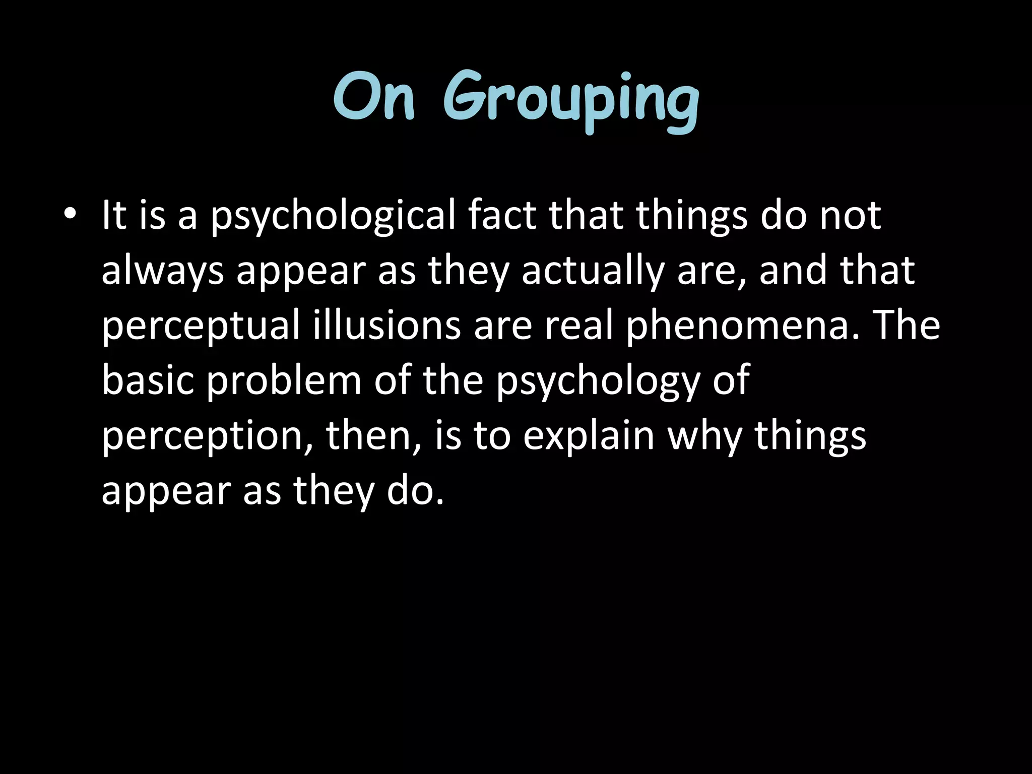 On Grouping
• It is a psychological fact that things do not
always appear as they actually are, and that
perceptual illusions are real phenomena. The
basic problem of the psychology of
perception, then, is to explain why things
appear as they do.
 