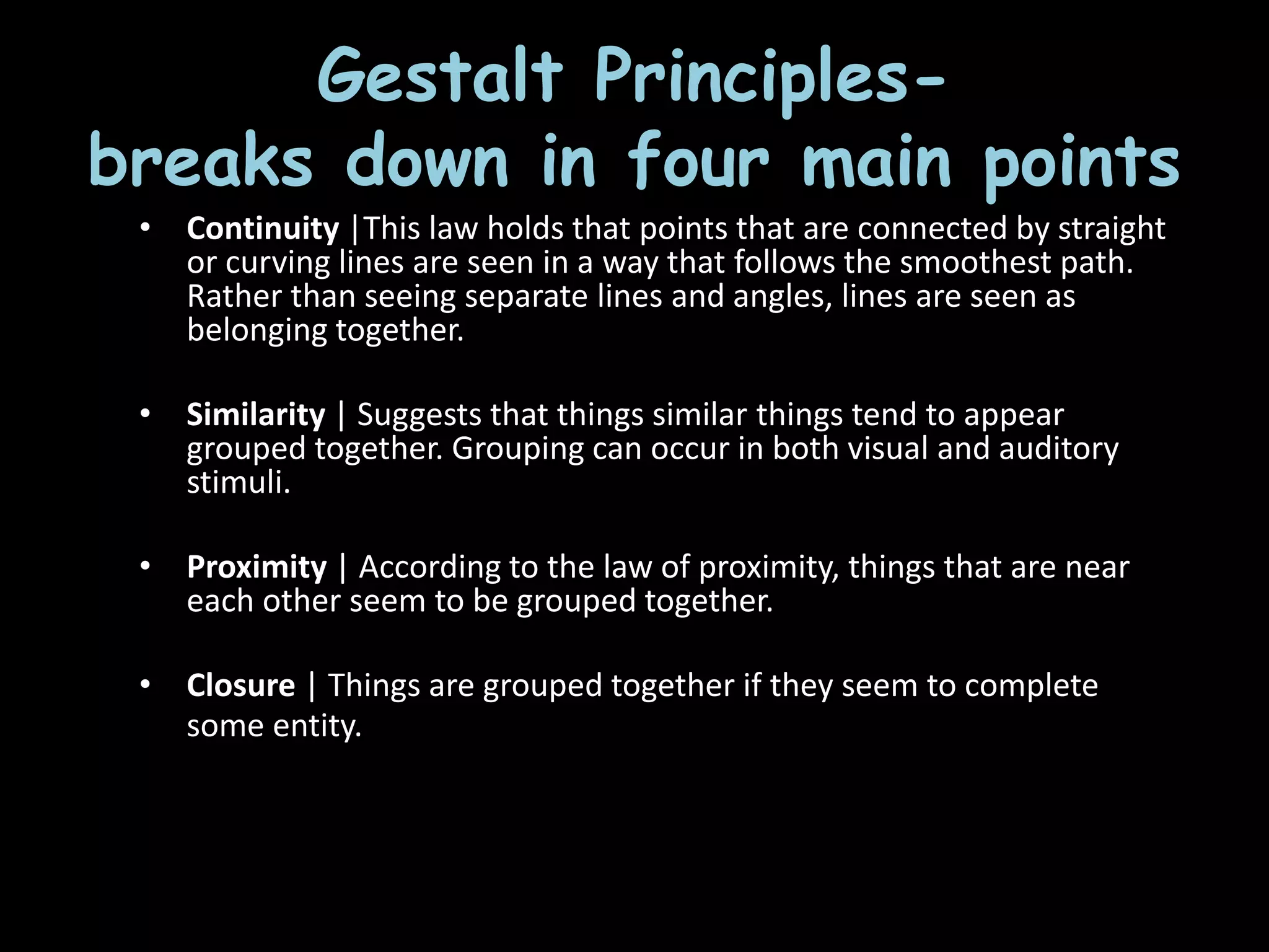 • Continuity |This law holds that points that
are connected by straight or curving lines are
seen in a way that follows the smoothest
path. Rather than seeing separate lines and
angles, lines are seen as belonging together.
• Similarity | Suggests that things similar
things tend to appear grouped together.
Grouping can occur in both visual and
auditory stimuli.
• Proximity | According to the law of
proximity, things that are near each other
seem to be grouped together.
• Closure | Things are grouped together if
they seem to complete some entity. Our
brains often ignore contradictory
information and fill in gaps in information.
Gestalt Principles-
breaks down in four main points
• Continuity |This law holds that points that are connected by straight
or curving lines are seen in a way that follows the smoothest path.
Rather than seeing separate lines and angles, lines are seen as
belonging together.
• Similarity | Suggests that things similar things tend to appear
grouped together. Grouping can occur in both visual and auditory
stimuli.
• Proximity | According to the law of proximity, things that are near
each other seem to be grouped together.
• Closure | Things are grouped together if they seem to complete
some entity. Our brains often ignore contradictory
information and fill in gaps in information.
 