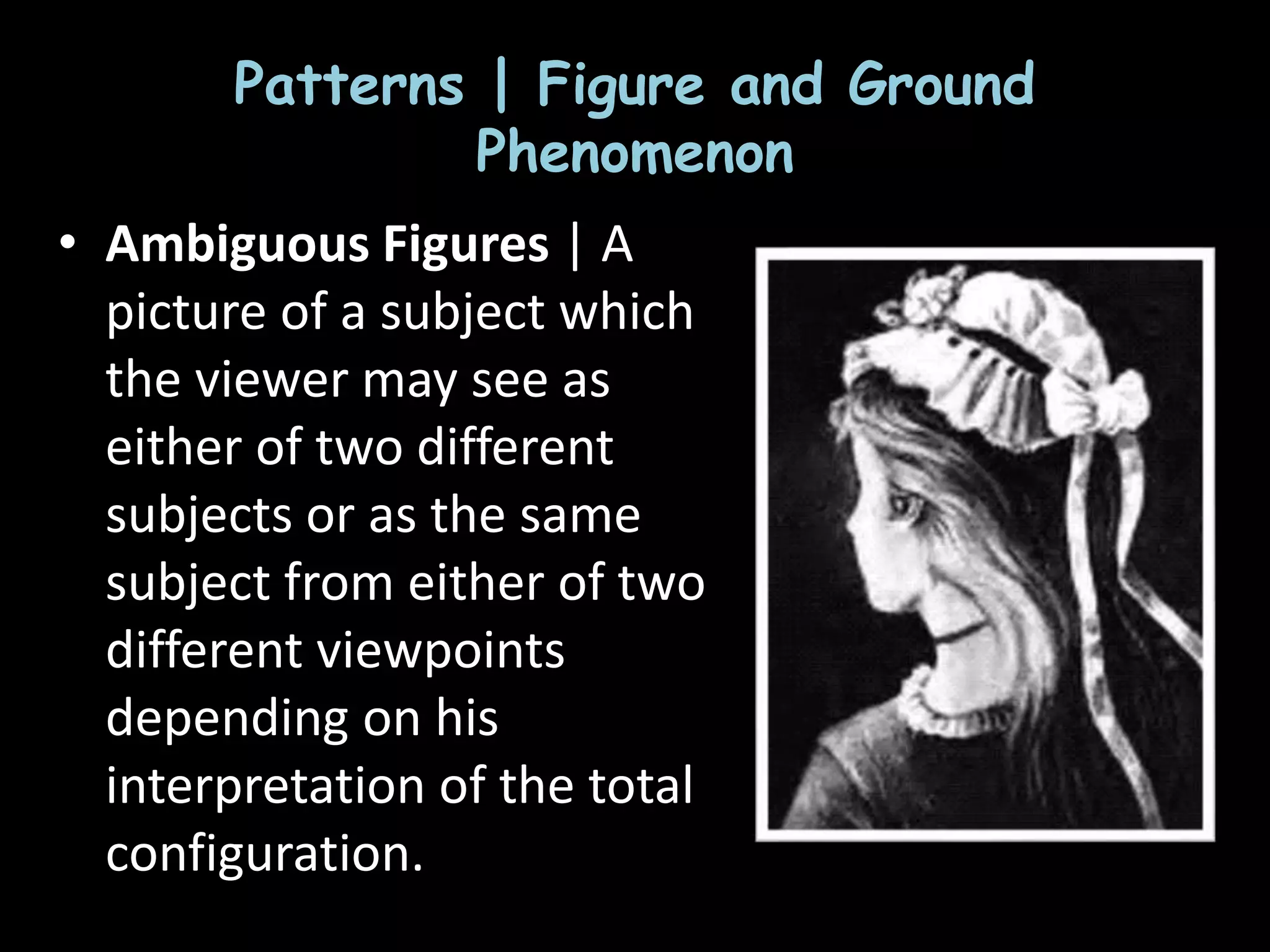 Patterns | Figure and Ground
Phenomenon
• Ambiguous Figures | A
picture of a subject which
the viewer may see as
either of two different
subjects or as the same
subject from either of two
different viewpoints
depending on his
interpretation of the total
configuration.
 