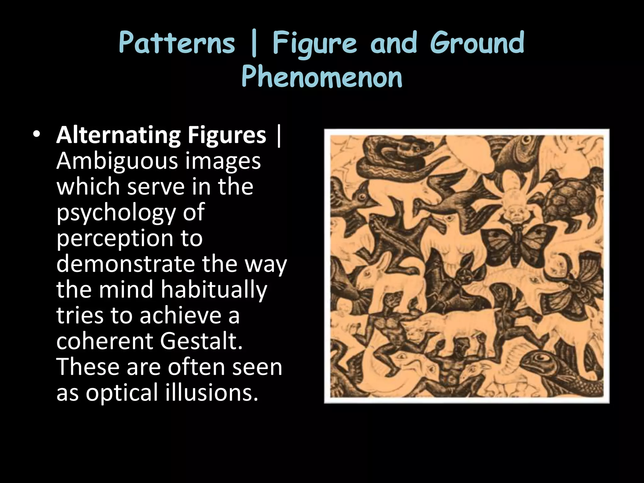Patterns | Figure and Ground
Phenomenon
• Alternating Figures |
Ambiguous images
which serve in the
psychology of
perception to
demonstrate the way
the mind habitually
tries to achieve a
coherent Gestalt.
These are often seen
as optical illusions.
 