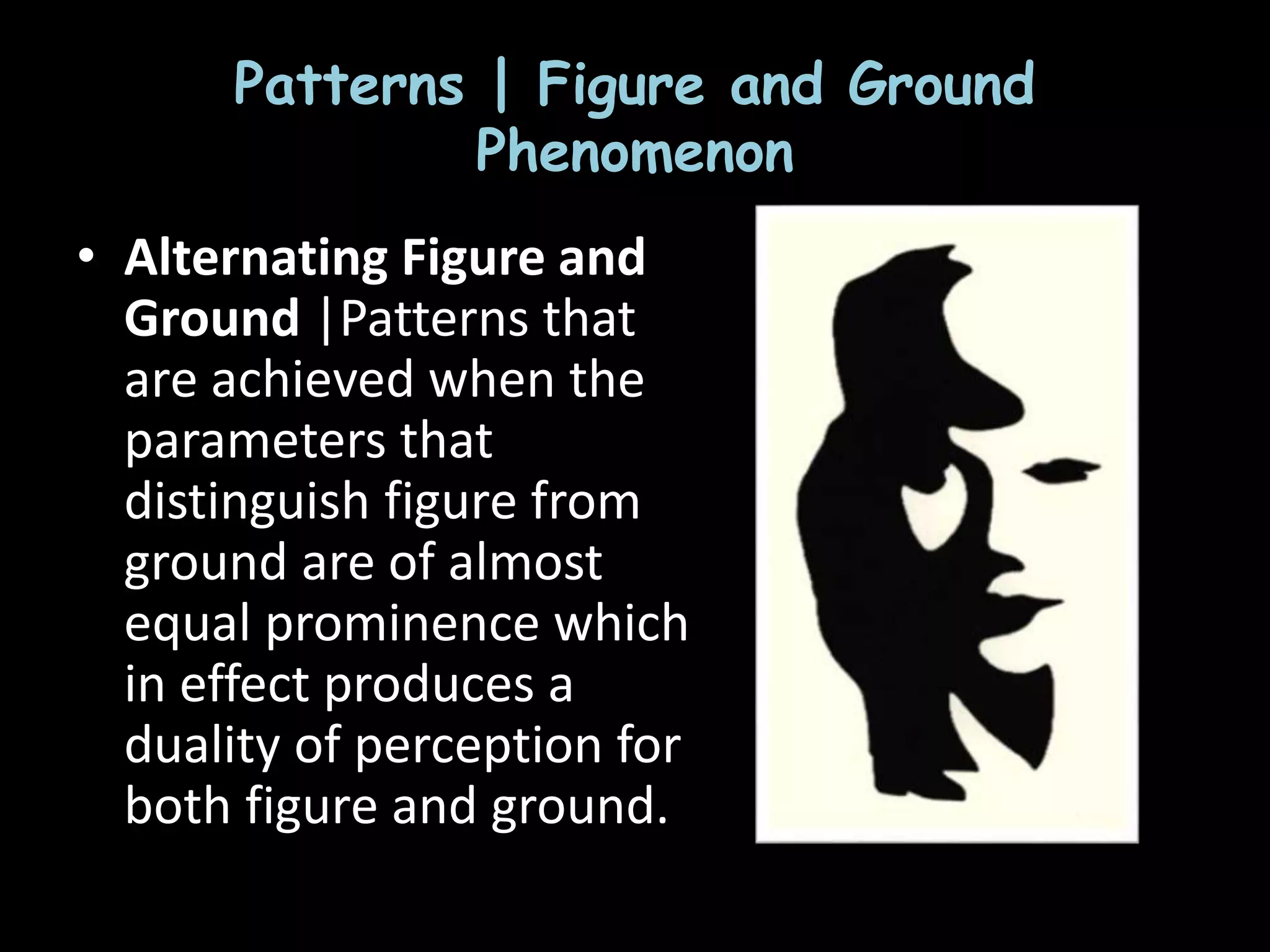 Patterns | Figure and Ground
Phenomenon
• Alternating Figure and
Ground |Patterns that
are achieved when the
parameters that
distinguish figure from
ground are of almost
equal prominence which
in effect produces a
duality of perception for
both figure and ground.
 