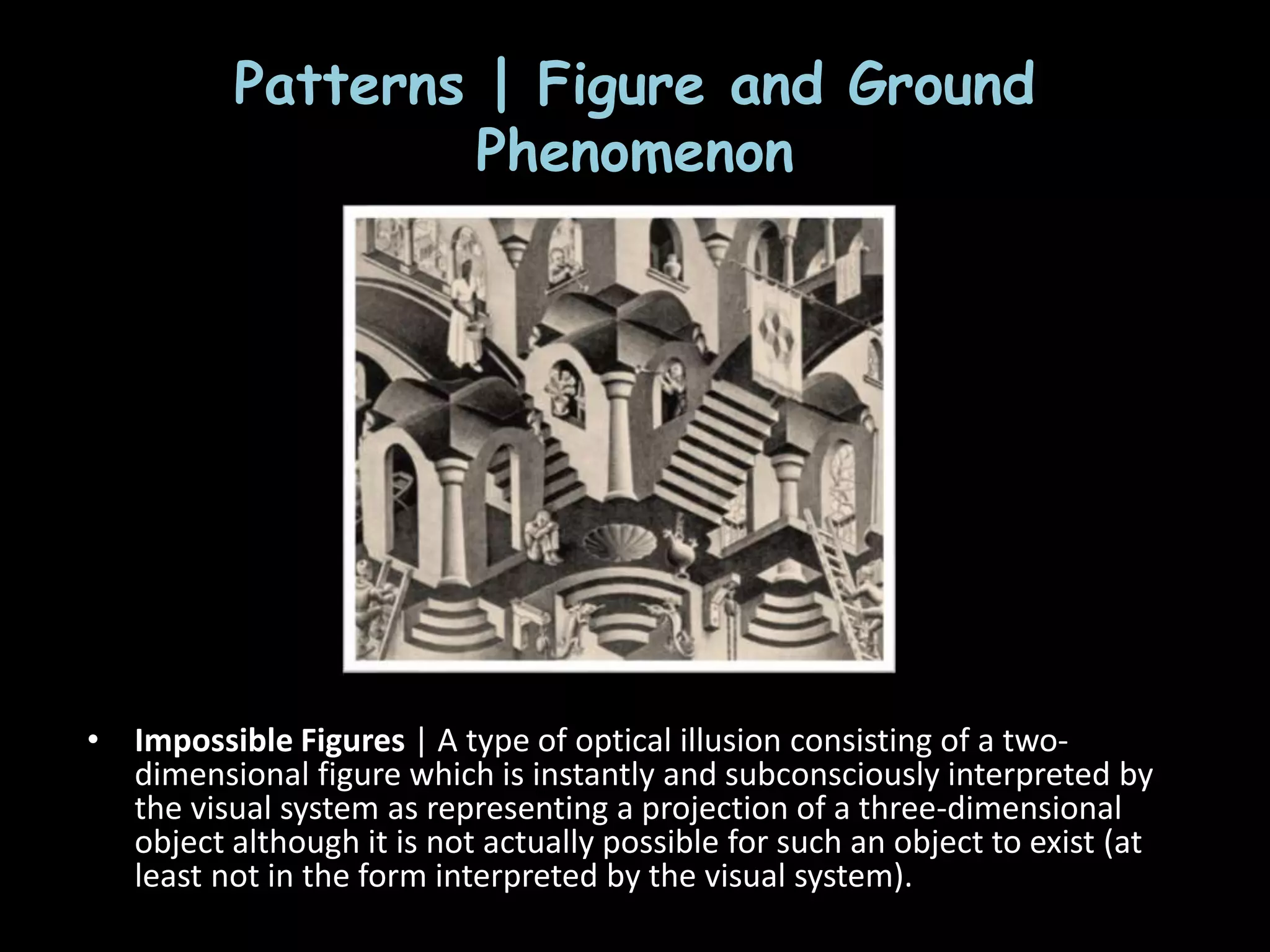 Patterns | Figure and Ground
Phenomenon
• Impossible Figures | A type of optical illusion consisting of a two-
dimensional figure which is instantly and subconsciously interpreted by
the visual system as representing a projection of a three-dimensional
object although it is not actually possible for such an object to exist (at
least not in the form interpreted by the visual system).
 