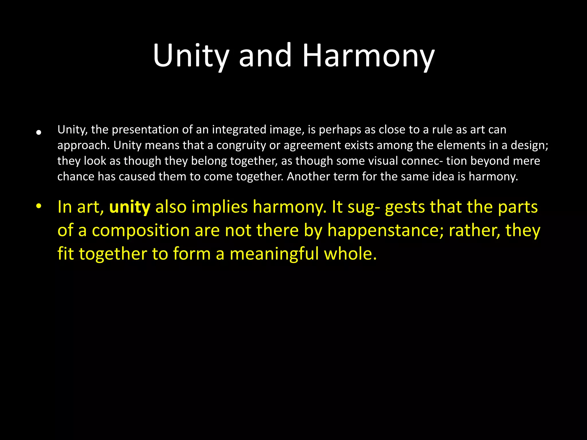 Unity and Harmony
• Unity, the presentation of an integrated image, is perhaps as close to a rule as art can
approach. Unity means that a congruity or agreement exists among the elements in a design;
they look as though they belong together, as though some visual connec- tion beyond mere
chance has caused them to come together. Another term for the same idea is harmony.
• In art, unity also implies harmony. It sug- gests that the parts
of a composition are not there by happenstance; rather, they
fit together to form a meaningful whole.
 