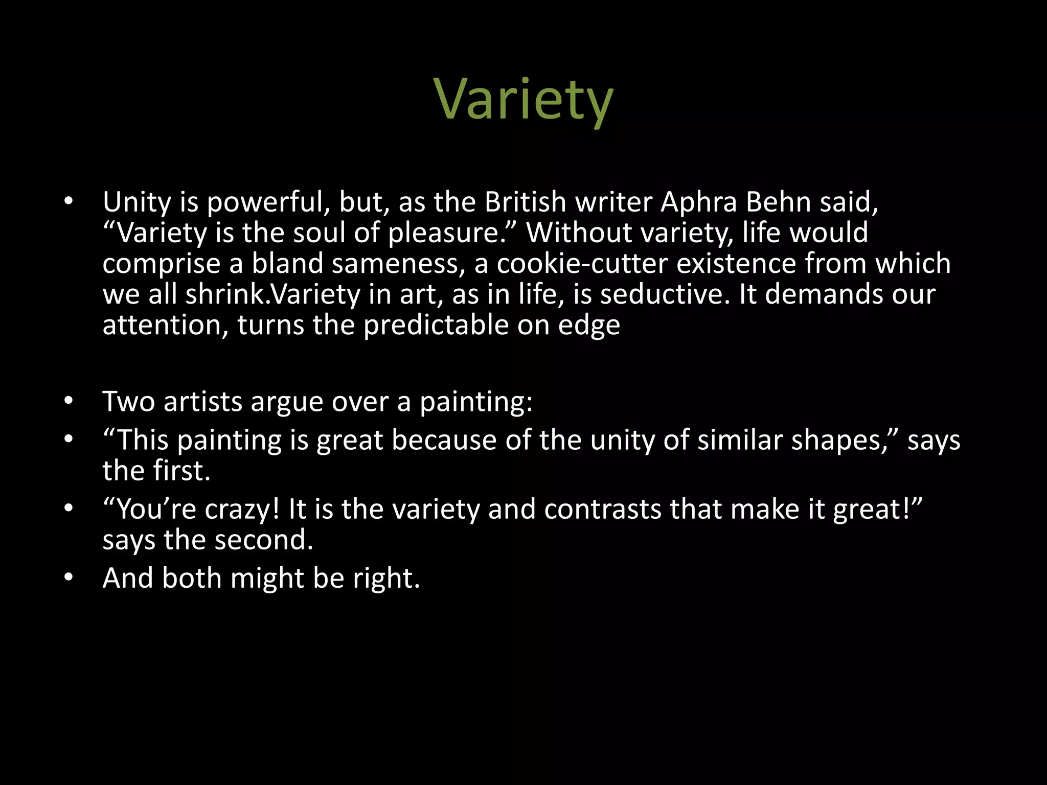 Variety
• Unity is powerful, but, as the British writer Aphra Behn said,
“Variety is the soul of pleasure.” Without variety, life would
comprise a bland sameness, a cookie-cutter existence from which
we all shrink.Variety in art, as in life, is seductive. It demands our
attention, turns the predictable on edge
• Two artists argue over a painting:
• “This painting is great because of the unity of similar shapes,” says
the first.
• “You’re crazy! It is the variety and contrasts that make it great!”
says the second.
• And both might be right.
 