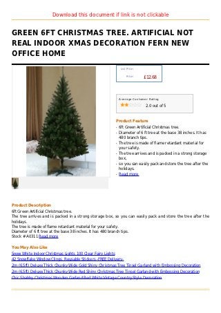 Download this document if link is not clickable


GREEN 6FT CHRISTMAS TREE. ARTIFICIAL NOT
REAL INDOOR XMAS DECORATION FERN NEW
OFFICE HOME
                                                                 List Price :

                                                                     Price :
                                                                                £12.68



                                                                Average Customer Rating

                                                                                2.0 out of 5



                                                            Product Feature
                                                            q   6ft Green Artificial Christmas tree.
                                                            q   Diameter of 6 ft tree at the base 38 inches. It has
                                                                480 branch tips.
                                                            q   The tree is made of flame retardant material for
                                                                your safety.
                                                            q   The tree arrives and is packed in a strong storage
                                                                box,
                                                            q   so you can easily pack and store the tree after the
                                                                holidays.
                                                            q   Read more




Product Description
6ft Green Artificial Christmas tree.
The tree arrives and is packed in a strong storage box, so you can easily pack and store the tree after the
holidays.
The tree is made of flame retardant material for your safety.
Diameter of 6 ft tree at the base 38 inches. It has 480 branch tips.
Stock # A0311 Read more

You May Also Like
Snow White Indoor Christmas Lights 100 Clear Fairy Lights
42 Snowflake Window Clings, Reusable Stickers -FREE Delivery-
2m (6.5ft) Deluxe Thick Chunky Wide Gold Shiny Christmas Tree Tinsel Garland with Embossing Decoration
2m (6.5ft) Deluxe Thick Chunky Wide Red Shiny Christmas Tree Tinsel Garland with Embossing Decoration
Chic Shabby Christmas Wooden Garland Red White Vintage Country Style Decoration
 
