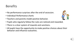 Benefits
• No performance surprises after the end of secession.
• Individual Performance charts
• Teachers and parents model positive behavior.
• Pupils who regularly follow the rules are noticed and rewarded.
• There is a clear system of rewards and sanctions.
• All pupils have the opportunity to make positive choices about their
behavior and influence outcomes.
 