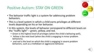 Positive Autism: STAY ON GREEN
• The behavior traffic light is a system for addressing problem
behaviors.
• This is a level system in which a child earns privileges at different
levels depending on his or her behavior.
• In this system, the levels of behavior correspond to different levels on
the “traffic light” – green, yellow, and red.
• Green is the highest level of privileges (when the child is behaving well),
• Yellow is the next level (when the child is engaging in minor problem
behaviors).
• and red is the level on which the child is engaging in severe problem
behaviors, such as a meltdown or aggressive behavior.
 