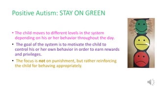 Positive Autism: STAY ON GREEN
• The child moves to different levels in the system
depending on his or her behavior throughout the day.
• The goal of the system is to motivate the child to
control his or her own behavior in order to earn rewards
and privileges.
• The focus is not on punishment, but rather reinforcing
the child for behaving appropriately.
 