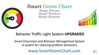 Smart Green Chart
Happy Parents
Happy Teachers
Happy Students
Behavior Traffic Light System UPGRADED
Smart Classroom and Behavior Management System
A system for reducing problem behaviors.
www.SmartGreenChart.com
 