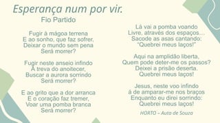 Esperança num por vir.
Fio Partido
Fugir à mágoa terrena
E ao sonho, que faz sofrer,
Deixar o mundo sem pena
Será morrer?
Fugir neste anseio infindo
À treva do anoitecer,
Buscar a aurora sorrindo
Será morrer?
E ao grito que a dor arranca
E o coração faz tremer,
Voar uma pomba branca
Será morrer?
Lá vai a pomba voando
Livre, através dos espaços…
Sacode as asas cantando:
“Quebrei meus laços!”
Aqui na amplidão liberta,
Quem pode deter-me os passos?
Deixei a prisão deserta.
Quebrei meus laços!
Jesus, neste voo infindo
á de amparar-me nos braços
Enquanto eu direi sorrindo:
Quebrei meus laços!
HORTO – Auta de Souza
 