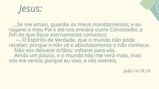 Jesus:
...Se me amais, guardai os meus mandamentos; e eu
rogarei a meu Pai e ele vos enviará outro Consolador, a
fim de que fique eternamente convosco:
— O Espírito de Verdade, que o mundo não pode
receber, porque o não vê e absolutamente o não conhece.
Não vos deixarei órfãos; voltarei para vós.
Ainda um pouco, e o mundo não me verá mais, mas
vós me vereis; porque eu vivo, e vós vivereis.
João 14:18,19
 