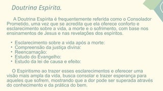 Doutrina Espirita.
A Doutrina Espírita é frequentemente referida como o Consolador
Prometido, uma vez que se acredita que ela oferece conforto e
esclarecimento sobre a vida, a morte e o sofrimento, com base nos
ensinamentos de Jesus e nas revelações dos espíritos.
• Esclarecimento sobre a vida após a morte:
• Compreensão da justiça divina:
• Reencarnação:
• Estudo do Evangelho:
• Estudo da lei de causa e efeito:
O Espiritismo ao trazer esses esclarecimentos e oferecer uma
visão mais ampla da vida, busca consolar e trazer esperança para
aqueles que sofrem, mostrando que a dor pode ser superada através
do conhecimento e da prática do bem.
 