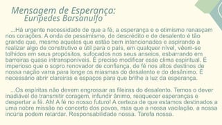 Mensagem de Esperança:
Eurípedes Barsanulfo
...Há urgente necessidade de que a fé, a esperança e o otimismo renasçam
nos corações. A onda de pessimismo, de descrédito e de desalento é tão
grande que, mesmo aqueles que estão bem intencionados e aspirando a
realizar algo de construtivo e útil para o país, em qualquer nível, vêem-se
tolhidos em seus propósitos, sufocados nos seus anseios, esbarrando em
barreiras quase intransponíveis. É preciso modificar esse clima espiritual. É
imperioso que o sopro renovador de confiança, de fé nos altos destinos de
nossa nação varra para longe os miasmas do desalento e do desânimo. É
necessário abrir clareiras e espaços para que brilhe a luz da esperança.
...Os espíritas não devem engrossar as fileiras do desalento. Temos o dever
inadiável de transmitir coragem, infundir ânimo, reaquecer esperanças e
despertar a fé. Ah! A fé no nosso futuro! A certeza de que estamos destinados a
uma nobre missão no concerto dos povos, mas que a nossa vacilação, a nossa
incúria podem retardar. Responsabilidade nossa. Tarefa nossa.
 