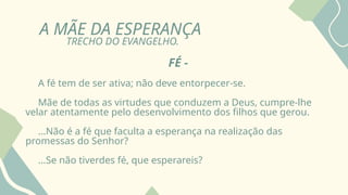 A MÃE DA ESPERANÇA
TRECHO DO EVANGELHO.
FÉ -
A fé tem de ser ativa; não deve entorpecer-se.
Mãe de todas as virtudes que conduzem a Deus, cumpre-lhe
velar atentamente pelo desenvolvimento dos filhos que gerou.
...Não é a fé que faculta a esperança na realização das
promessas do Senhor?
...Se não tiverdes fé, que esperareis?
 