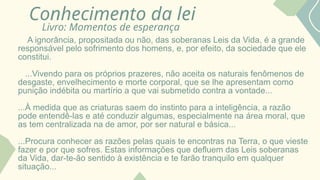 Conhecimento da lei
Livro: Momentos de esperança
A ignorância, propositada ou não, das soberanas Leis da Vida, é a grande
responsável pelo sofrimento dos homens, e, por efeito, da sociedade que ele
constitui.
...Vivendo para os próprios prazeres, não aceita os naturais fenômenos de
desgaste, envelhecimento e morte corporal, que se lhe apresentam como
punição indébita ou martírio a que vai submetido contra a vontade...
...À medida que as criaturas saem do instinto para a inteligência, a razão
pode entendê-las e até conduzir algumas, especialmente na área moral, que
as tem centralizada na de amor, por ser natural e básica...
...Procura conhecer as razões pelas quais te encontras na Terra, o que vieste
fazer e por que sofres. Estas informações que defluem das Leis soberanas
da Vida, dar-te-ão sentido à existência e te farão tranquilo em qualquer
situação...
 