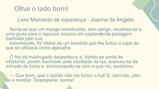 Olhai o lado bom!
Livro Momento de esperança - Joanna de Angelis.
Narra-se que um monge mendicante, sem abrigo, recolheu-se a
uma gruta para o repouso noturno em esplendente paisagem
banhada pelo luar.
Adormecido, foi vítima de um bandido que lhe furtou a capa de
que se utilizava como agasalho.
O frio da madrugada despertou-o e, dando-se conta do
infortúnio, porém fascinado pela claridade da lua, acercou-se da
entrada da furna e, emocionando-se com o que viu, exclamou:
— Que bom, que o ladrão não me furtou a lua! E, sorrindo, pôs-
se a meditar. Desesperar, nunca!
 